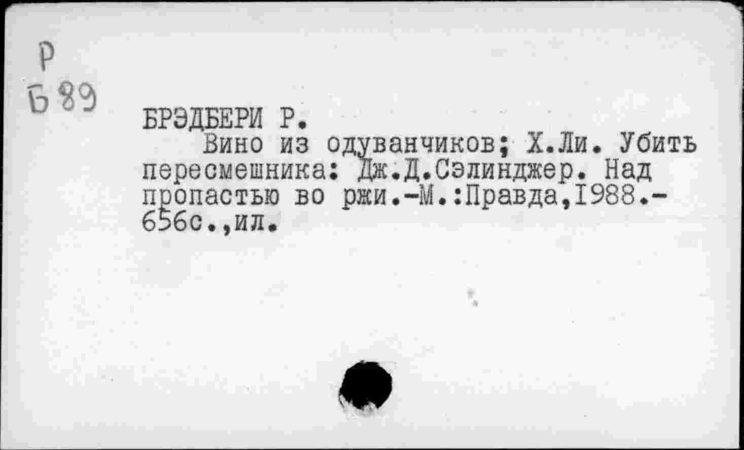 ﻿Б «9
БРЭДБЕРИ Р.
Вино из одуванчиков; Х.Ли. Убить пересмешника: Дж.Д.Сэлинджер. Над пропастью во ржи.-М.:Правда,1988.-656с.,ИЛ.